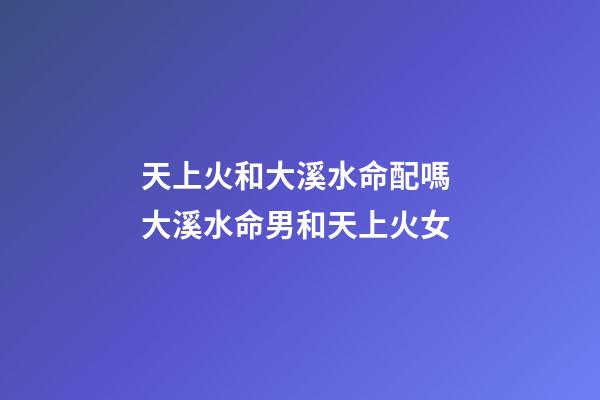天上火和大溪水命配嗎 大溪水命男和天上火女